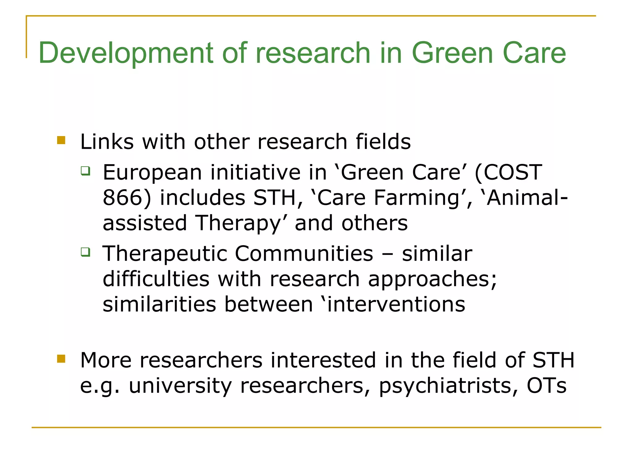 Development of research in Green Care Links with other research fields European initiative in ‘Green Care’ (COST 866) includes STH, ‘Care Farming’, ‘Animal-assisted Therapy’ and others Therapeutic Communities – similar difficulties with research approaches; similarities between ‘interventions More researchers interested in the field of STH e.g. university researchers, psychiatrists, OTs 
