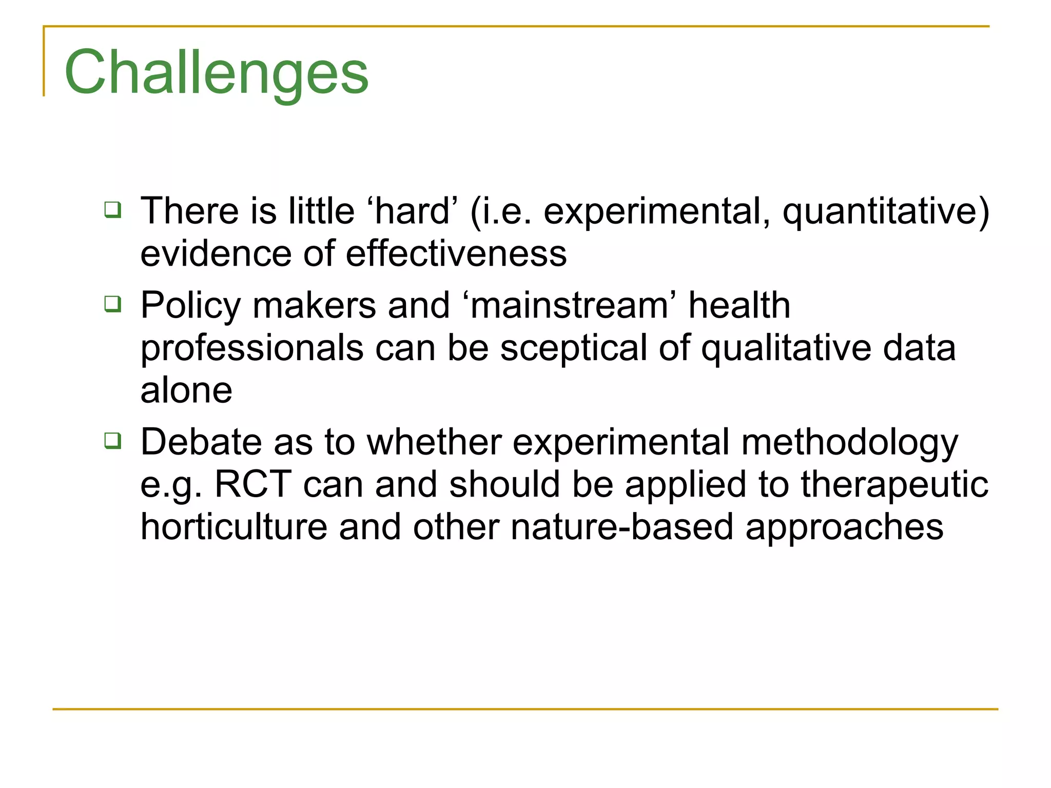 Challenges There is little ‘hard’ (i.e. experimental, quantitative) evidence of effectiveness Policy makers and ‘mainstream’ health professionals can be sceptical of qualitative data alone Debate as to whether experimental methodology e.g. RCT can and should be applied to therapeutic horticulture and other nature-based approaches 