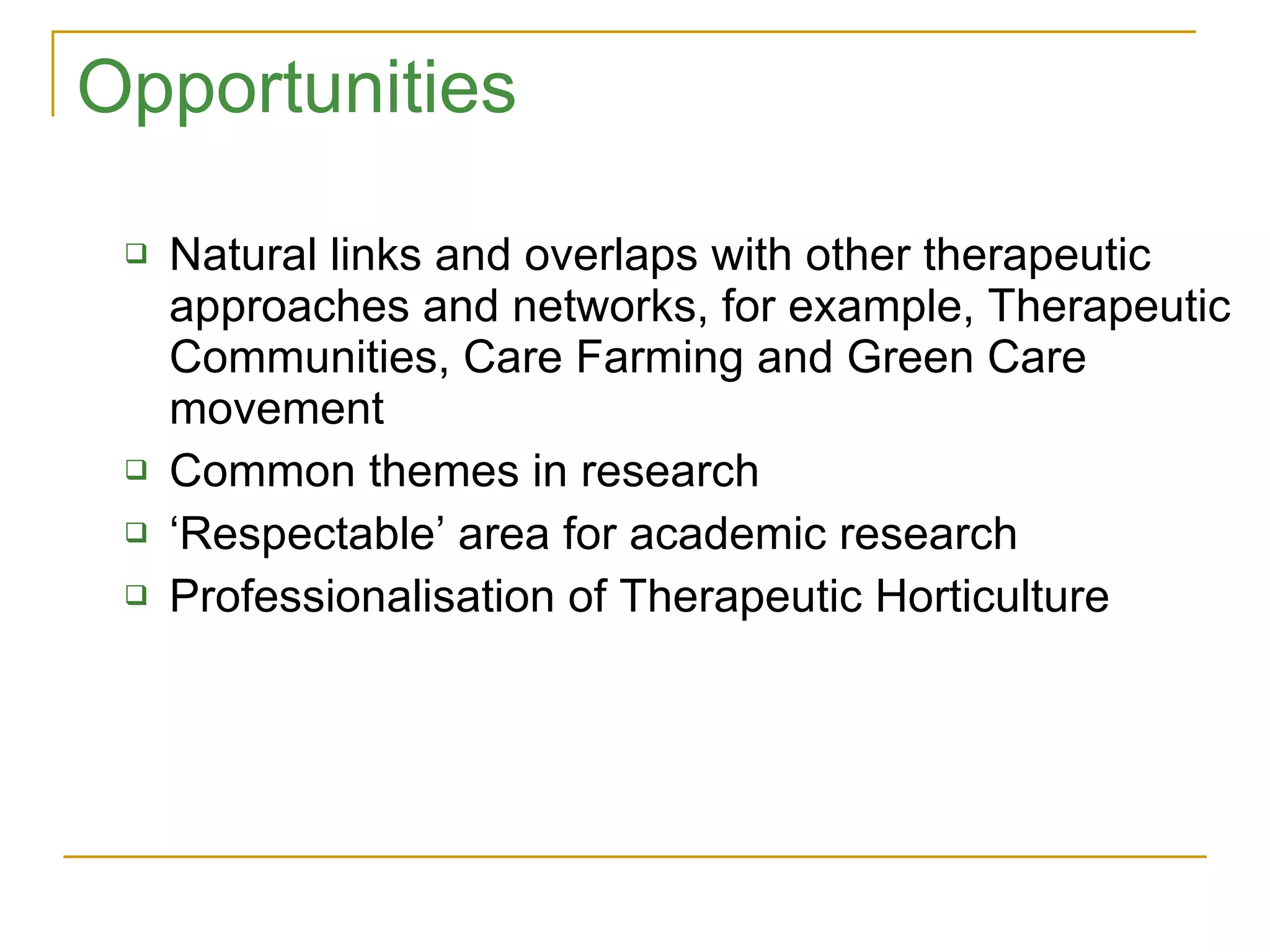 Opportunities Natural links and overlaps with other therapeutic approaches and networks, for example, Therapeutic Communities, Care Farming and Green Care movement Common themes in research ‘ Respectable’ area for academic research Professionalisation of Therapeutic Horticulture 