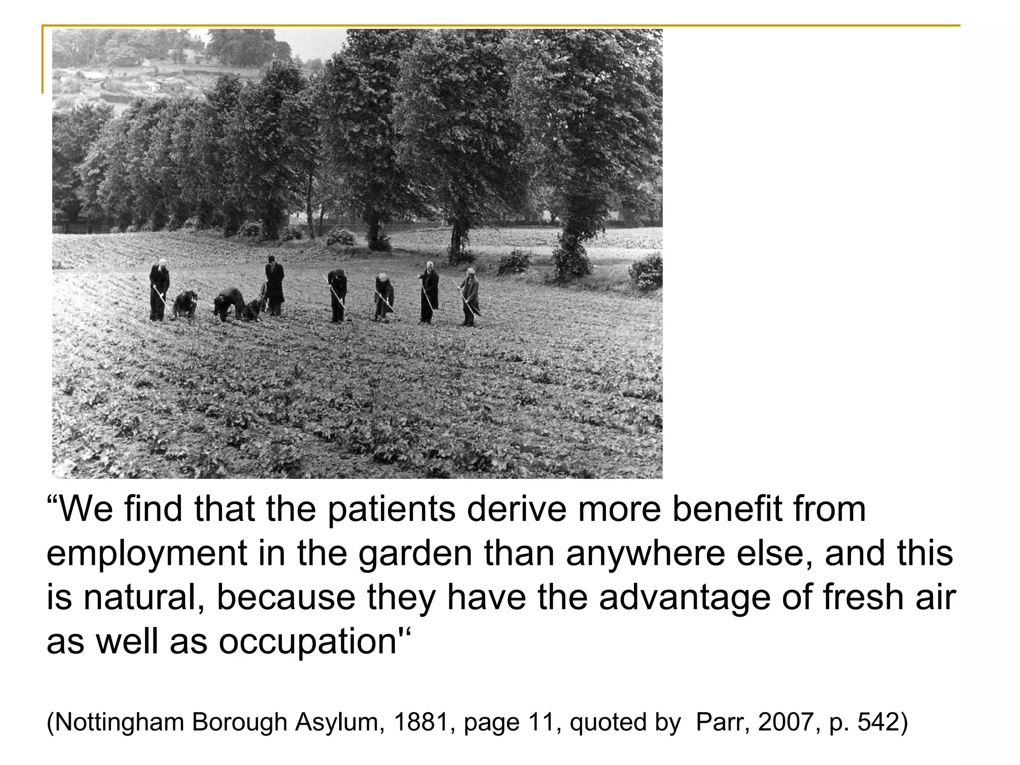 “ We find that the patients derive more benefit from employment in the garden than anywhere else, and this is natural, because they have the advantage of fresh air as well as occupation'‘   (Nottingham Borough Asylum, 1881, page 11, quoted by  Parr, 2007, p. 542) 