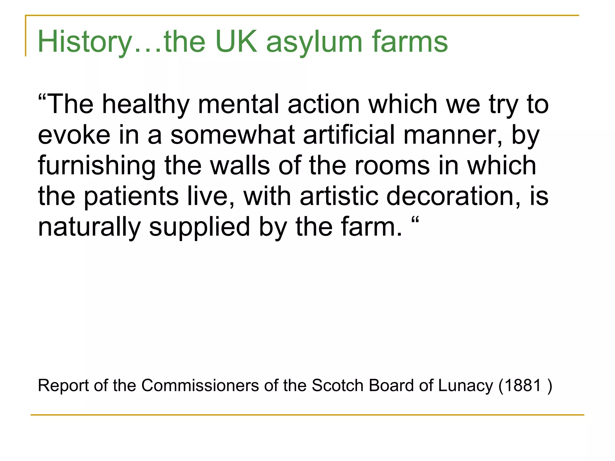 “ The healthy mental action which we try to evoke in a somewhat artificial manner, by furnishing the walls of the rooms in which the patients live, with artistic decoration, is naturally supplied by the farm. “ Report of the Commissioners of the Scotch Board of Lunacy (1881 ) History…the UK asylum farms 