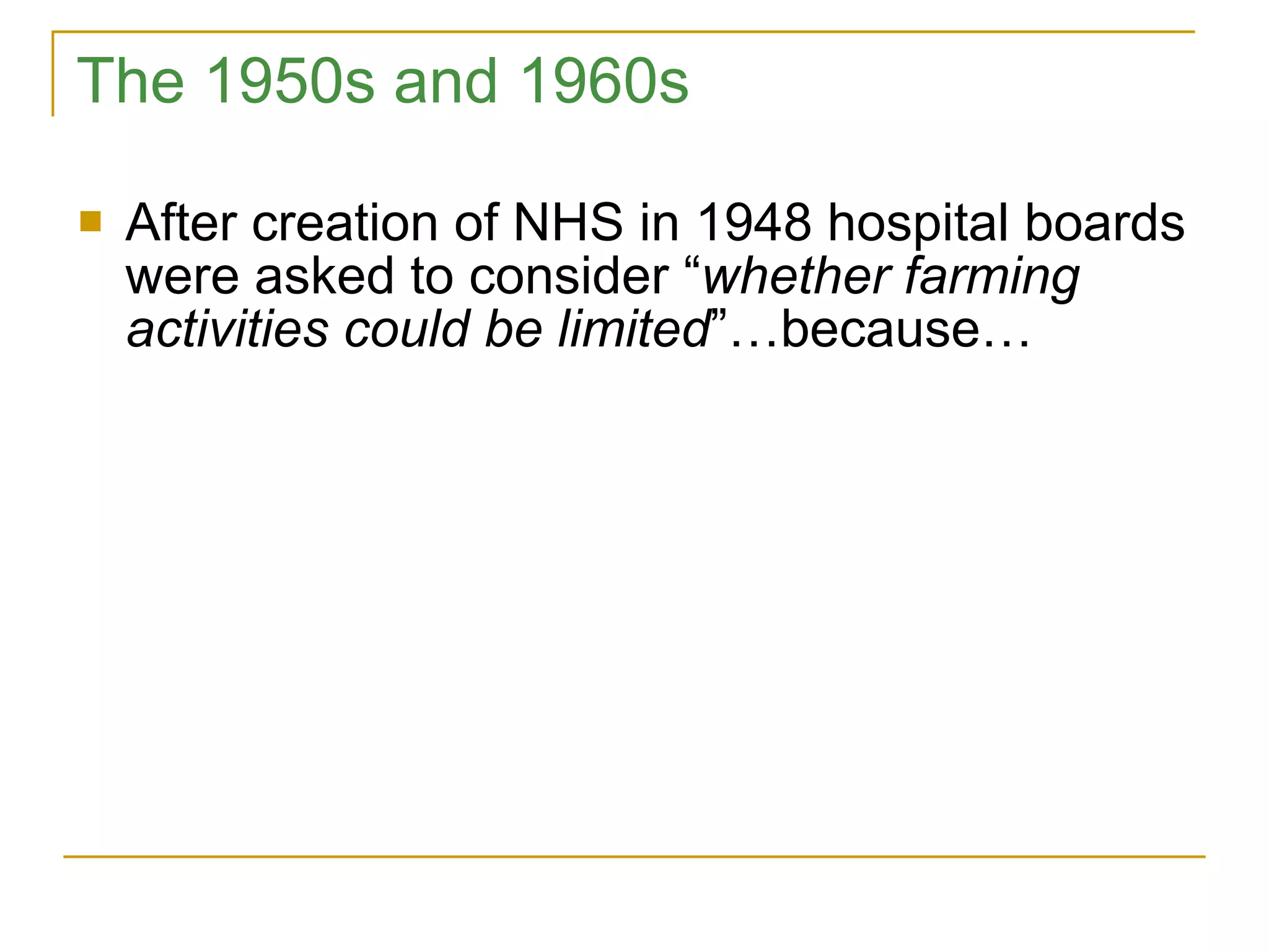 The 1950s and 1960s After creation of NHS in 1948 hospital boards were asked to consider “ whether farming activities could be limited ”…because… 