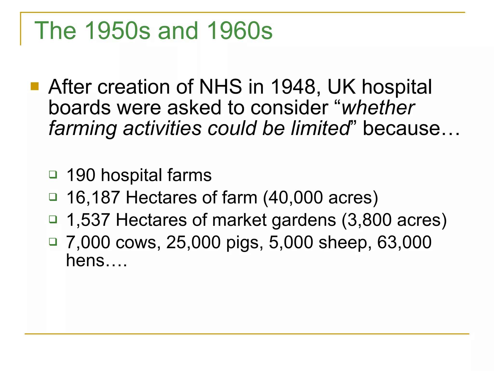 The 1950s and 1960s After creation of NHS in 1948, UK hospital boards were asked to consider “ whether farming activities could be limited ” because… 190 hospital farms 16,187 Hectares of farm (40,000 acres) 1,537 Hectares of market gardens (3,800 acres) 7,000 cows, 25,000 pigs, 5,000 sheep, 63,000 hens…. 