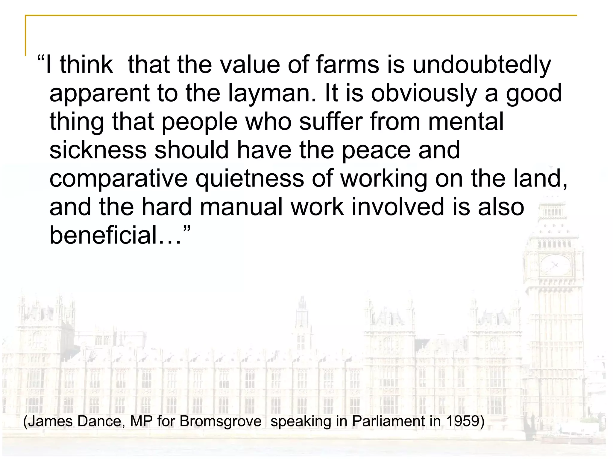 “ I think  that the value of farms is undoubtedly apparent to the layman. It is obviously a good thing that people who suffer from mental sickness should have the peace and comparative quietness of working on the land, and the hard manual work involved is also beneficial…” (James Dance, MP for Bromsgrove  speaking in Parliament in 1959) 