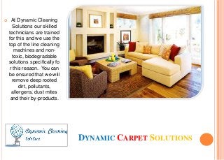 DYNAMIC CARPET SOLUTIONS
 At Dynamic Cleaning
Solutions our skilled
technicians are trained
for this and we use the
top of the line cleaning
machines and non-
toxic, biodegradable
solutions specifically fo
r this reason. You can
be ensured that we will
remove deep rooted
dirt, pollutants,
allergens, dust mites
and their by-products.
 