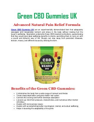 Green CBD Gummies UK
Advanced Natural Pain Relief Formula
Green CBD Gummies UK are an experimentally demonstrated item that adequately
assuages and recuperates torment and stress in the body without making hurt the
buyer's wellbeing. Specialists underwrite these CBD-injected confections, guaranteeing
that they would give ideal wellbeing benefits to clients, permitting them to carry on with
a sound and dynamic way of life. Buyers can stay away from persistent diseases,
tension, misery, and different issues by utilizing the item.
Benefits of the Green CBD Gummies:
 It diminishes the body from a wide range of torment and throbs
 Treats sleep deprivation and gives better rest cycles
 Controls the craving and further develops absorption
 Loosens up mind from pressure, melancholies, and numerous other mental
infirmities
 Assists with nervousness issues
 Assists with accomplishing better neurological, mental, and actual wellbeing
 Helps in boosting the adaptability of the joints
 