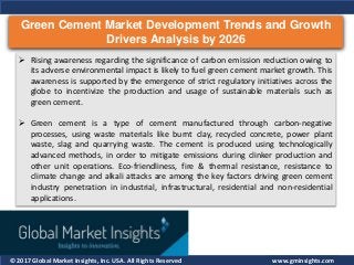 © 2017 Global Market Insights, Inc. USA. All Rights Reserved
Green Cement Market Development Trends and Growth
Drivers Analysis by 2026
www.gminsights.com
 Rising awareness regarding the significance of carbon emission reduction owing to
its adverse environmental impact is likely to fuel green cement market growth. This
awareness is supported by the emergence of strict regulatory initiatives across the
globe to incentivize the production and usage of sustainable materials such as
green cement.
 Green cement is a type of cement manufactured through carbon-negative
processes, using waste materials like burnt clay, recycled concrete, power plant
waste, slag and quarrying waste. The cement is produced using technologically
advanced methods, in order to mitigate emissions during clinker production and
other unit operations. Eco-friendliness, fire & thermal resistance, resistance to
climate change and alkali attacks are among the key factors driving green cement
industry penetration in industrial, infrastructural, residential and non-residential
applications.
 