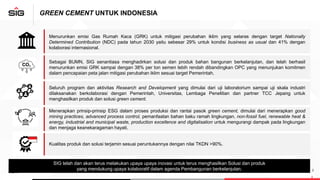 GREEN CEMENT UNTUK INDONESIA
2
Menurunkan emisi Gas Rumah Kaca (GRK) untuk mitigasi perubahan iklim yang selaras dengan target Nationally
Determined Contribution (NDC) pada tahun 2030 yaitu sebesar 29% untuk kondisi business as usual dan 41% dengan
kolaborasi internasional.
Sebagai BUMN, SIG senantiasa menghadirkan solusi dan produk bahan bangunan berkelanjutan, dan telah berhasil
menurunkan emisi GRK sampai dengan 38% per ton semen lebih rendah dibandingkan OPC yang menunjukan komitmen
dalam pencapaian peta jalan mitigasi perubahan iklim sesuai target Pemerintah.
Seluruh program dan aktivitas Research and Development yang dimulai dari uji laboratorium sampai uji skala industri
dilaksanakan berkolaborasi dengan Pemerintah, Universitas, Lembaga Penelitian dan partner TCC Jepang untuk
menghasilkan produk dan solusi green cement.
Menerapkan prinsip-prinsip ESG dalam proses produksi dan rantai pasok green cement, dimulai dari menerapkan good
mining practices, advanced process control, pemanfaatan bahan baku ramah lingkungan, non-fossil fuel, renewable heat &
energy, industrial and municipal waste, production excellence and digitalisation untuk mengurangi dampak pada lingkungan
dan menjaga keanekaragaman hayati.
Kualitas produk dan solusi terjamin sesuai peruntukannya dengan nilai TKDN >90%.
SIG telah dan akan terus melakukan upaya upaya inovasi untuk terus menghasilkan Solusi dan produk
yang mendukung upaya kolaboratif dalam agenda Pembangunan berkelanjutan.
 