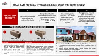 DESAIN BATA PRECISION INTERLOCKING BRICK HOUSE WITH GREEN CEMENT
PRECISE INTERLOCKING BRICK HOUSE
Bata type 1
Bata utuh untuk aplikasi dinding/kolom
Bata type 2
Bata U untuk aplikasi balok/sloof
Precise Interlocking Brick House sudah diaplikasikan pada:
1. Pembangunan rumah bantuan program CSR Perusahaan (Jatim &
Jateng)
2. Rumah bantuan bencana BNPB, rumah subsidi, dan rumah
komersil untuk wilayah Pasaman Barat
3. Waktu pembangunan 1,5 – 2x lebih cepat dari rumah konvensional
2
KENAPA BISA
PRESISI??
01 02 03 04
Teknologi produksi yang
automatic dengan
equipment terstandar
Pengendalian kualitas
dengan tingkat presisi tinggi,
toleransi penyimpangan
dimensi max. 1 mm
(memenuhi SNI 03-0349-
1989)
Sudut rusuknya siku
sempurna (L 90°) serta
tidak mudah rapuh,
sehingga cocok untuk
tampilan expose/ non
expose
Menggunakan material
green cement dan
agregat/filler pilihan (dapat
didukung oleh pemasok
lokal) sehingga bidang
permukaan halus dan tidak
cacat
1
6
Pasaman Barat
Jawa tengah
SPESIFIKASI MUTU PRODUK
• Precise Interlocking Brick House adalah bata
yang di desain khusus sehingga antar bata bisa
saling kait satu sama lain, sebagai pengganti
batu bata / batako dalam konstruksi rumah
tinggal.
• Dimensi : P x L x T = 25 x 12,5 x 10 cm
• Terdapat tonjolan di sisi samping untuk
menghalangi rembesan air dan perkuatan
kuncian.
• Kuat tekan rata-rata material: 70 – 80 kg/cm2 (memenuhi SNI 03-
0349-1989)
• Ramah gempa yang dibuktikan dengan “Uji Siklik Dinding Bata
Interlock 2D” di PUSKIM sesuai SNI 1726-2012 untuk Precise
Interlocking Brick House (No. LHU: 53-S/LHU/Lb.14/2019)
• Teknologi rumah telah teruji yang dibuktikan dengan Sertifikat
“Kliring Teknologi Bata Interlock” dari DitJen Cipta Karya PUPR
tahun 2023 untuk Precise Interlocking Brick House (No: PA
0104-Ct/1207)
 