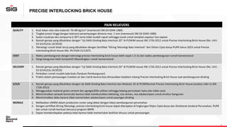 PRECISE INTERLOCKING BRICK HOUSE
PAIN RELIEVERS
QUALITY 1. Kuat tekan rata-rata material: 70–80 kg/cm2 (memenuhi SNI 03-0349-1989)
2. Tingkat presisi tinggi dengan toleransi penyimpangan dimensi max. 1 mm (memenuhi SNI 03-0349-1989)
3. Sudut rusuknya siku sempurna (L 90°) serta tidak mudah rapuh sehingga cocok untuk tampilan expose/ non expose
4. Ramah gempa yang dibuktikan dengan “Uji Siklik Dinding Bata Interlock 2D” di PUSKIM sesuai SNI 1726-2012 untuk Precise Interlocking Brick House (No. LHU:
53-S/LHU/Lb.14/2019)
5. Teknologi rumah telah teruji yang dibuktikan dengan Sertifikat “Kliring Teknologi Bata Interlock” dari DitJen Cipta Karya PUPR tahun 2023 untuk Precise
Interlocking Brick House (No: PA 0104-Ct/1207).
COST 1. Waktu pembangunan dengan teknologi precise interlocking brick house lebih cepat 1.5-2x dari waktu pembangunan rumah konvensional
2. Harga bangunan lebih kompetitif dibandingkan rumah konvensional
DELIVERY 1. Ramah gempa yang dibuktikan dengan “Uji Siklik Dinding Bata Interlock 2D” di PUSKIM sesuai SNI 1726-2012 untuk Precise Interlocking Brick House (No. LHU:
53-S/LHU/Lb.14/2019)
2. Perbaikan rumah mudah (ada buku Panduan Pembangunan)
3. Praktis dalam pemasangan instalasi air dan Listrik karena bisa dimasukkan kedalam lubang Precise Interlocking Brick House saat pembangunan dinding
S/H/E 1. Ramah gempa yang dibuktikan dengan Uji Siklik Dinding Bata Interlock dan Modular 2D di PUSKIMuntuk Precise Interlocking Brick House (analisis refer to SNI
1726-2012)
2. Menggunakan material green cement dan agregat/filler pilihan sehingga bidang permukaan halus dan tidak cacat
3. Meminimalkan sampah konstruksi karena tidak membutuhkan bekisting, sisa semen, sisa adukan/spesi untuk struktur bangunan
4. Meminimalkan debu karena tidak memerlukan adukan/spesi untuk pasangan dinding
MORALE 1. Melibatkan UMKM dalam production center yang dekat dengan lokasi pembangunan perumahan
2. Dengan sertifikat Kliring Teknologi, precise interlocking brick house dapat diterapkan di lingkungan Ditjen Cipta Karya dan Direktorat Jenderal Perumahan, PUPR
dan untuk rumah bantuan bencana program BNPB
3. Dapat memberdayakan pekerja lokal karena tidak memerlukan keahlian khusus untuk pemasangan
 