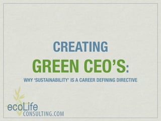 CREATING
   GREEN CEO’S:
WHY ‘SUSTAINABILITY’ IS A CAREER DEFINING DIRECTIVE
 