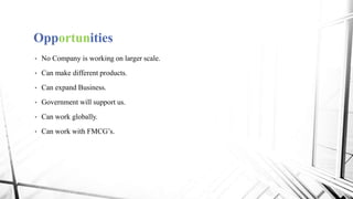 Opportunities
• No Company is working on larger scale.
• Can make different products.
• Can expand Business.
• Government will support us.
• Can work globally.
• Can work with FMCG’s.
 