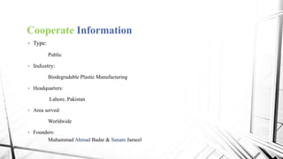 Cooperate Information
• Type:
Public
• Industry:
Biodegradable Plastic Manufacturing
• Headquarters:
Lahore, Pakistan
• Area served:
Worldwide
• Founders:
Muhammad Ahmad Badar & Sanam Jameel
 