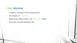 Introduction
• Company is working to end the ordinary plastic.
• The company is Eco-friendly.
• Replacing the Ordinary Plastic with Biodegradable Plastic.
• This plastic can easily Breakdown able.
 