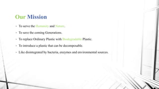 Our Mission
• To serve the Humanity and Nature.
• To save the coming Generations.
• To replace Ordinary Plastic with Biodegradable Plastic.
• To introduce a plastic that can be decomposable.
• Like disintegrated by bacteria, enzymes and environmental sources.
 