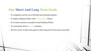 Our Short And Long Term Goals
• To completely end the use of Harmful and Hazardous plastic.
• To replace Ordinary Plastic with Biodegradable Plastic.
• Is to create awareness in people toward Ordinary Plastic.
• To consistently deliver friendly products.
• We have series of short-term goals to make long-term Vision more successful.
 