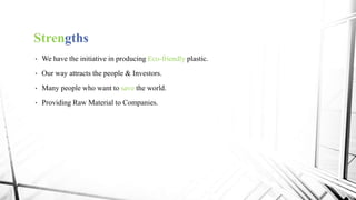 Strengths
• We have the initiative in producing Eco-friendly plastic.
• Our way attracts the people & Investors.
• Many people who want to save the world.
• Providing Raw Material to Companies.
 