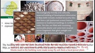 11
The building also uses the earth excavated from the site, materials recycled from the earlier
HQs, as well as y-ash waste from local thermal plants for masonry infill walls.
• stone instead of vitrified tiles for floors.
• exposed brick finish without paints.
The earth removed from the site after the demolition of the original building was
recycled into compressed earth block using simple machinery. The fly-ash
blocks used in the building were made using fly-ash from a local power plant.
 