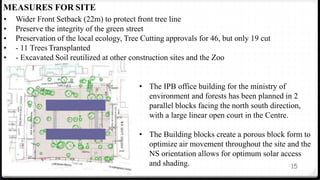 15
MEASURES FOR SITE
• Wider Front Setback (22m) to protect front tree line
• Preserve the integrity of the green street
• Preservation of the local ecology, Tree Cutting approvals for 46, but only 19 cut
• - 11 Trees Transplanted
• - Excavated Soil reutilized at other construction sites and the Zoo
• The IPB office building for the ministry of
environment and forests has been planned in 2
parallel blocks facing the north south direction,
with a large linear open court in the Centre.
• The Building blocks create a porous block form to
optimize air movement throughout the site and the
NS orientation allows for optimum solar access
and shading.
 