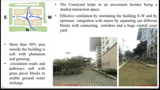 16
• The Courtyard helps in air movement besides being a
shaded interaction space.
• Effective ventilation by orientating the building E-W and by
optimum integration with nature by separating out different
blocks with connecting corridors and a huge central court
yard.
• More than 50% area
outside the building is
soft with plantation
and grassing.
• circulation roads and
pathways soft with
grass paver blocks to
enable ground water
recharge
 