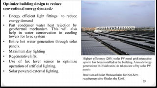 19
Optimize building design to reduce
conventional energydemand.-
• Energy efficient light fittings to reduce
energy demand
• Part condenser water heat rejection by
geothermal mechanism. This will also
help in water conservation in cooling
towers for hvac system
• Entire hot water generation through solar
panels.
• Maximum day lighting
• Regenerative lifts.
• Use of lux level sensor to optimize
operation of artificial lighting.
• Solar powered external lighting.
Highest efficiency (20%) solar PV panel grid interactive
system has been installed in the building. Annual energy
generation (14.3 lakh units) is taken care of by solar PV
panels
Provision of Solar Photovoltaics for Net Zero
requirement also Shades the Roof.
 