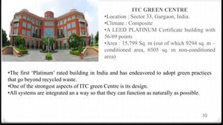 30
ITC GREEN CENTRE
•Location : Sector 33, Gurgaon, India.
•Climate : Composite
•A LEED PLATINUM Certificate building with
56/69 points
•Area : 15,799 Sq. m (out of which 9294 sq. m –
conditioned area, 6505 sq. m non-conditioned
area)
•The first ‘Platinum’ rated building in India and has endeavored to adopt green practices
that go beyond recycled waste.
•One of the strongest aspects of ITC green Centre is its design.
•All systems are integrated an a way so that they can function as naturally as possible.
 