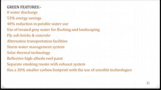 31
GREEN FEATURES:-
0 water discharge
53% energy savings
40% reduction in potable water use
Use of treated grey water for flushing and landscaping
Fly-ash bricks & concrete
Alternative transportation facilities
Storm water management system
Solar thermal technology
Reflective high-albedo roof paint
Separate smoking rooms with exhaust system
Has a 30% smaller carbon footprint with the use of sensible technologies
 