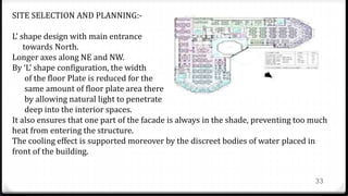 33
SITE SELECTION AND PLANNING:-
L’ shape design with main entrance
towards North.
Longer axes along NE and NW.
By ‘L’ shape configuration, the width
of the floor Plate is reduced for the
same amount of floor plate area there
by allowing natural light to penetrate
deep into the interior spaces.
It also ensures that one part of the facade is always in the shade, preventing too much
heat from entering the structure.
The cooling effect is supported moreover by the discreet bodies of water placed in
front of the building.
 