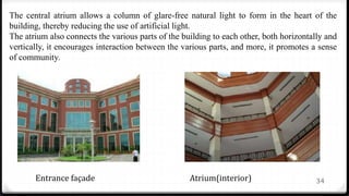 34
The central atrium allows a column of glare-free natural light to form in the heart of the
building, thereby reducing the use of artificial light.
The atrium also connects the various parts of the building to each other, both horizontally and
vertically, it encourages interaction between the various parts, and more, it promotes a sense
of community.
Entrance façade Atrium(interior)
 