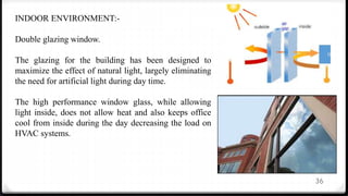 36
INDOOR ENVIRONMENT:-
Double glazing window.
The glazing for the building has been designed to
maximize the effect of natural light, largely eliminating
the need for artificial light during day time.
The high performance window glass, while allowing
light inside, does not allow heat and also keeps office
cool from inside during the day decreasing the load on
HVAC systems.
 