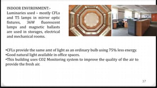 37
INDOOR ENVIRONMENT:-
Luminaries used – mostly CFLs
and T5 lamps in mirror optic
fixtures, 36W fluorescent
lamps and magnetic ballasts
are used in storages, electrical
and mechanical rooms.
•CFLs provide the same amt of light as an ordinary bulb using 75% less energy.
•Good natural light available in office spaces.
•This building uses CO2 Monitoring system to improve the quality of the air to
provide the fresh air.
 