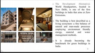 4
o The Development Alternatives
World Headquarters, located in
New Delhi, is one of the first
buildings in India that aims at Zero
Emissions.
o The building is best described as a
living ecosystem: a fine balance of
natural and man-made processes
employing environment friendly
energy, material and water
management methods.
o It is already becoming the
benchmark for green buildings in
India.
 