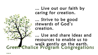 Green Chalice Program Congregations
…
… Live out our faith by
caring for creation.
… Strive to be good
stewards of God’s
creation.
… Use and share ideas and
resources to enable us to
walk gently on the earth.
 