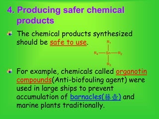 4. Producing safer chemical
products
The chemical products synthesized
should be safe to use.
For example, chemicals called organotin
compounds(Anti-biofouling agent) were
used in large ships to prevent
accumulation of barnacles(藤壺) and
marine plants traditionally.
 