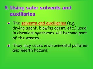 5. Using safer solvents and
auxiliaries
The solvents and auxiliaries (e.g.
drying agent, blowing agent, etc.) used
in chemical syntheses will become part
of the wastes.
They may cause environmental pollution
and health hazard.
 