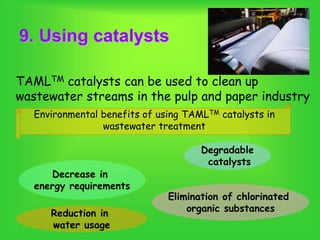 9. Using catalysts
TAMLTM catalysts can be used to clean up
wastewater streams in the pulp and paper industry
Environmental benefits of using TAMLTM catalysts in
wastewater treatment
Decrease in
energy requirements
Elimination of chlorinated
organic substancesReduction in
water usage
Degradable
catalysts
 