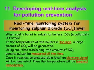 11. Developing real-time analysis
for pollution prevention
When coal is burnt in industrial boilers, SO2 (a pollutant)
is formed.
Real-time monitoring system for
monitoring sulphur dioxide (SO2) level
If the temperature of the boilers is too high, a large
amount of SO2 will be generated.
Once it reaches an unacceptable level, an alarming signal
will be generated. Then the temperature will be lowered
immediately.
Using real-time monitoring, the amount of SO2
generated can be measured all the time.
 