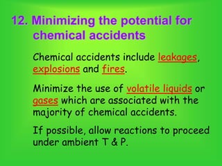 12. Minimizing the potential for
chemical accidents
Chemical accidents include leakages,
explosions and fires.
Minimize the use of volatile liquids or
gases which are associated with the
majority of chemical accidents.
If possible, allow reactions to proceed
under ambient T & P.
 