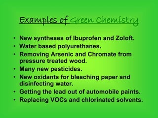 Examples of Green Chemistry
• New syntheses of Ibuprofen and Zoloft.
• Water based polyurethanes.
• Removing Arsenic and Chromate from
pressure treated wood.
• Many new pesticides.
• New oxidants for bleaching paper and
disinfecting water.
• Getting the lead out of automobile paints.
• Replacing VOCs and chlorinated solvents.
 