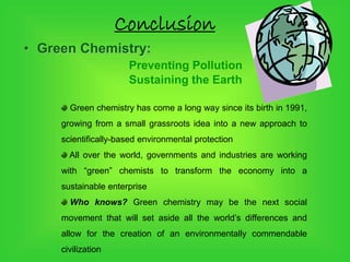Conclusion
• Green Chemistry:
Preventing Pollution
Sustaining the Earth
Green chemistry has come a long way since its birth in 1991,
growing from a small grassroots idea into a new approach to
scientifically-based environmental protection
All over the world, governments and industries are working
with “green” chemists to transform the economy into a
sustainable enterprise
Who knows? Green chemistry may be the next social
movement that will set aside all the world’s differences and
allow for the creation of an environmentally commendable
civilization
 