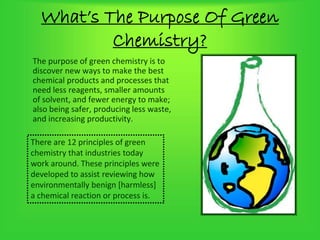 What’s The Purpose Of Green
Chemistry?
The purpose of green chemistry is to
discover new ways to make the best
chemical products and processes that
need less reagents, smaller amounts
of solvent, and fewer energy to make;
also being safer, producing less waste,
and increasing productivity.
There are 12 principles of green
chemistry that industries today
work around. These principles were
developed to assist reviewing how
environmentally benign [harmless]
a chemical reaction or process is.
 