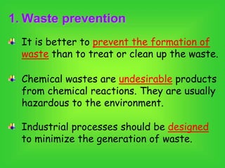 1. Waste prevention
It is better to prevent the formation of
waste than to treat or clean up the waste.
Chemical wastes are undesirable products
from chemical reactions. They are usually
hazardous to the environment.
Industrial processes should be designed
to minimize the generation of waste.
 