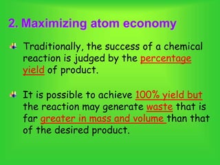2. Maximizing atom economy
Traditionally, the success of a chemical
reaction is judged by the percentage
yield of product.
It is possible to achieve 100% yield but
the reaction may generate waste that is
far greater in mass and volume than that
of the desired product.
 