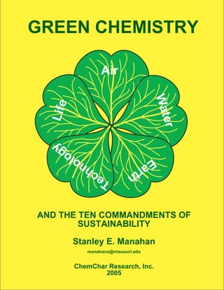 GREEN CHEMISTRY

                   Air




                                      Wat
  Life




                                          er
        gy
   o lo                      Ea
                 hn            r th
             T ec


AND THE TEN COMMANDMENTS OF
        SUSTAINABILITY

         Stanley E. Manahan
              manahans@missouri.edu


         ChemChar Research, Inc.
                 2005
 