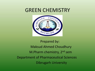 GREEN CHEMISTRY
Prepared by:
Maksud Ahmed Choudhury
M.Pharm chemistry, 2nd sem
Department of Pharmaceutical Sciences
Dibrugarh University
 