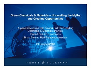 Green Chemicals & Materials – Unravelling the Myths
           and Creating Opportunities


     A panel discussion with Frost & Sullivan's leading
             Chemicals & Materials analysts:
                Robert Outram, Leo Dokos
          Brian Balmer, Hari Ramasubramanian

                     29 October 2008
 