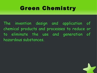 Green Chemistry

The invention design and application of
chemical products and processes to reduce or
to eliminate the use and generation of
hazardous substances.




                       
 