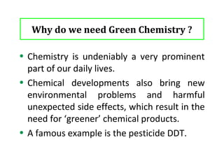 What it looks for . . . . . 
• Green chemistry looks at pollution prevention on the 
molecular scale and is an extremely important area of 
Chemistry due to the importance of Chemistry in our world 
today and the implications it can show on our environment. 
• The Green Chemistry program supports the invention of more 
environmentally friendly chemical processes which reduce or 
even eliminate the generation of hazardous substances. 
• This program works very closely with the twelve principles of 
Green Chemistry. 
5 
 