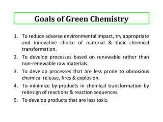 Goals of Green Chemistry 
6. To develop products that degrade more rapidly in the 
environment than the current products. 
7. To reduce the requirements for hazardous persistent solvents 
& extractants in chemical processes. 
8. To improve energy efficiency by developing low temperature 
& low pressure processes using new catalysts. 
9. To develop efficient & reliable methods to monitor the 
processes for better & improved controls. 
7 
 