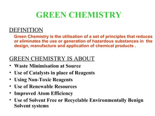 GREEN CHEMISTRY
DEFINITION
    Green Chemistry is the utilisation of a set of principles that reduces
    or eliminates the use or generation of hazardous substances in the
    design, manufacture and application of chemical products .


GREEN CHEMISTRY IS ABOUT
•   Waste Minimisation at Source
•   Use of Catalysts in place of Reagents
•   Using Non-Toxic Reagents
•   Use of Renewable Resources
•   Improved Atom Efficiency
•   Use of Solvent Free or Recyclable Environmentally Benign
    Solvent systems
 
